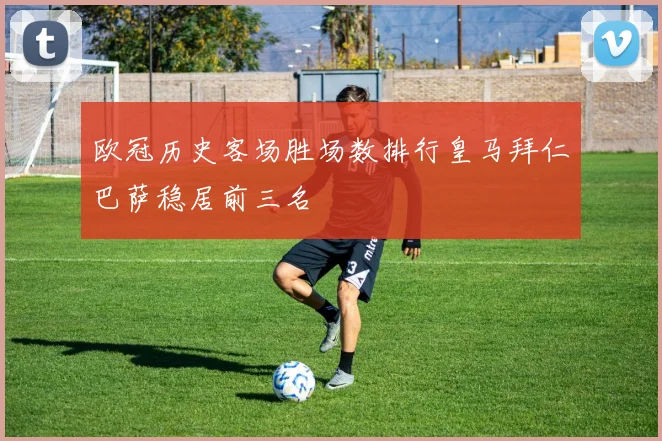 欧冠历史客场胜场数排行皇马拜仁巴萨稳居前三名