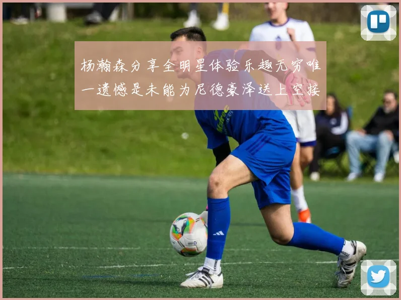 杨瀚森分享全明星体验乐趣无穷唯一遗憾是未能为尼德豪泽送上空接助攻