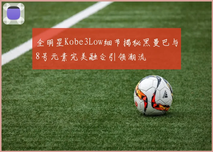 全明星Kobe3Low细节揭秘黑曼巴与8号元素完美融合引领潮流