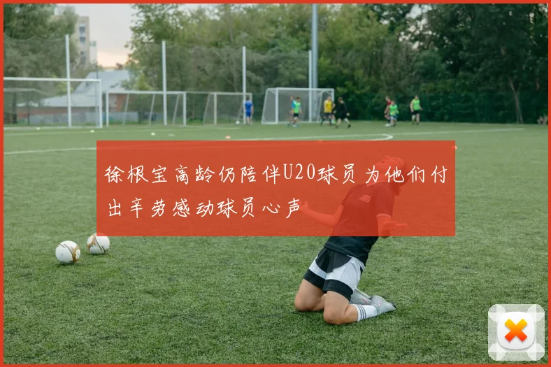 徐根宝高龄仍陪伴U20球员为他们付出辛劳感动球员心声