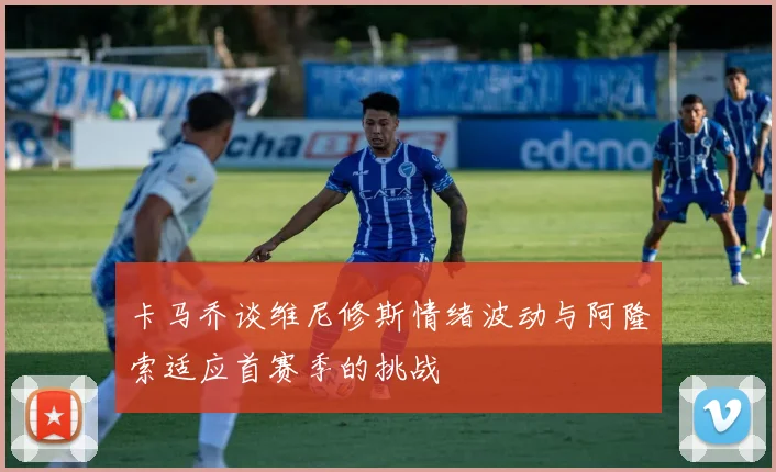卡马乔谈维尼修斯情绪波动与阿隆索适应首赛季的挑战