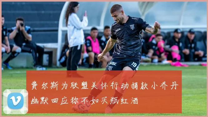 费尔斯为联盟关怀行动捐款小乔丹幽默回应称不如买瓶红酒