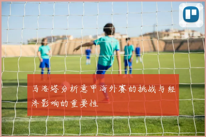 马洛塔分析意甲海外赛的挑战与经济影响的重要性