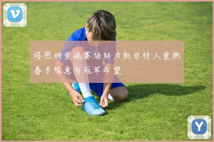 塔图姆重返赛场助力凯尔特人重燃春季绿意与冠军希望