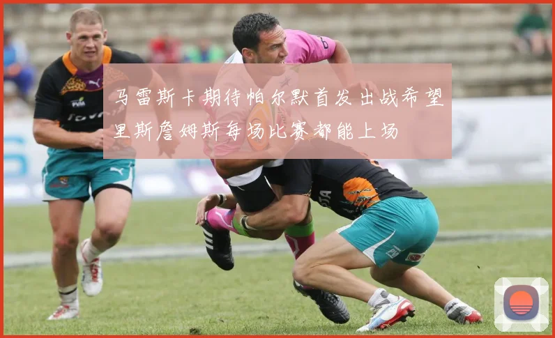 马雷斯卡期待帕尔默首发出战希望里斯詹姆斯每场比赛都能上场