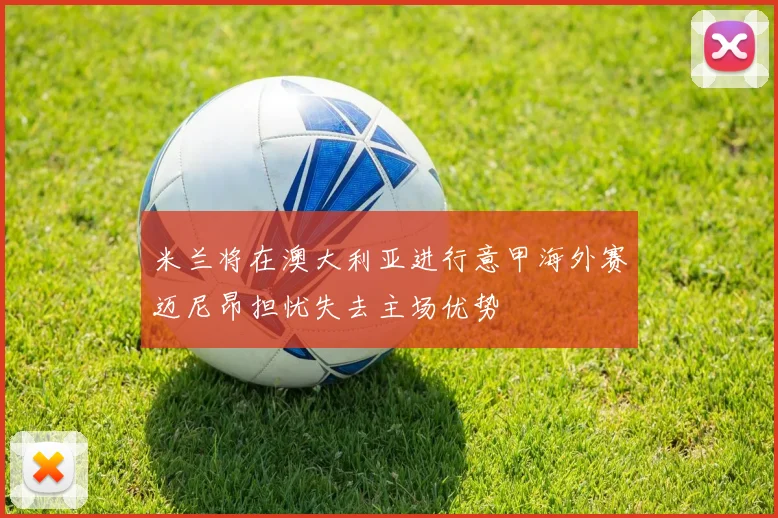 米兰将在澳大利亚进行意甲海外赛迈尼昂担忧失去主场优势