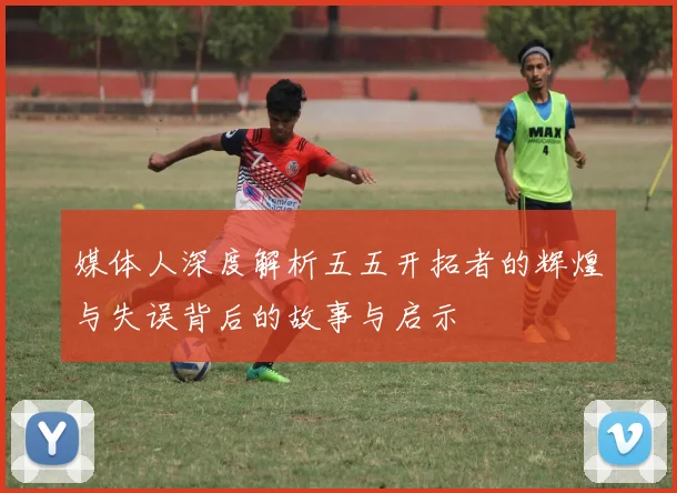 媒体人深度解析五五开拓者的辉煌与失误背后的故事与启示