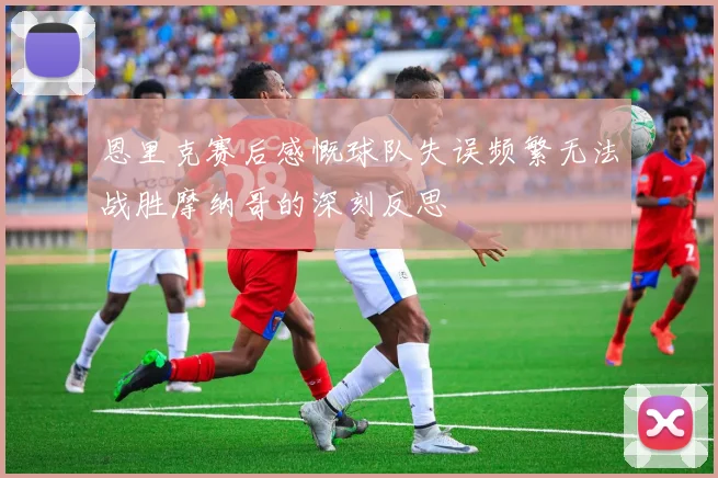 恩里克赛后感慨球队失误频繁无法战胜摩纳哥的深刻反思