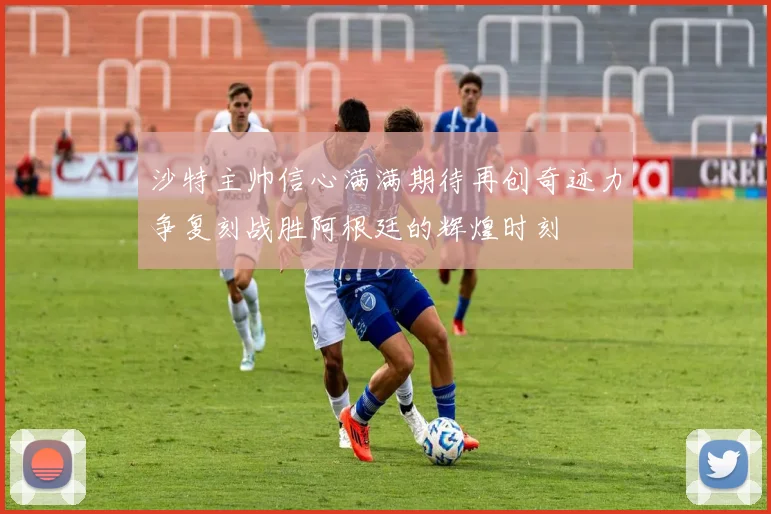沙特主帅信心满满期待再创奇迹力争复刻战胜阿根廷的辉煌时刻
