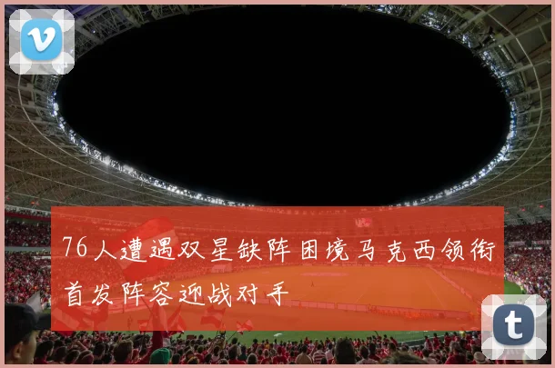 76人遭遇双星缺阵困境马克西领衔首发阵容迎战对手