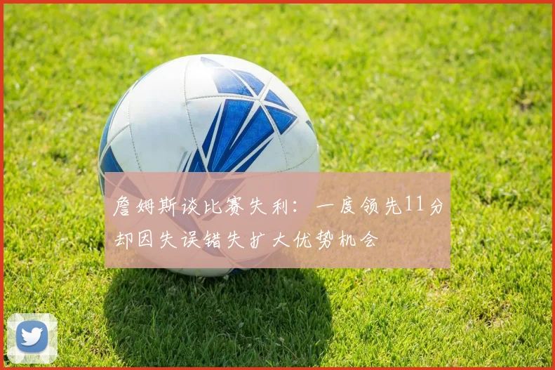 詹姆斯谈比赛失利：一度领先11分却因失误错失扩大优势机会