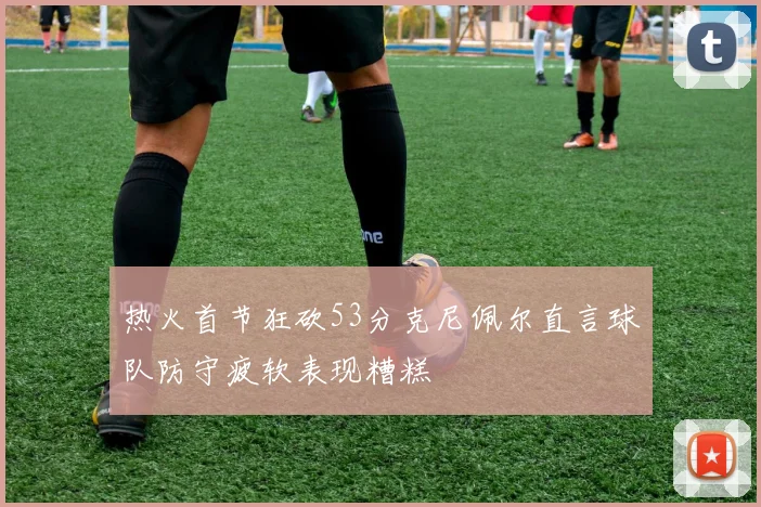 热火首节狂砍53分克尼佩尔直言球队防守疲软表现糟糕