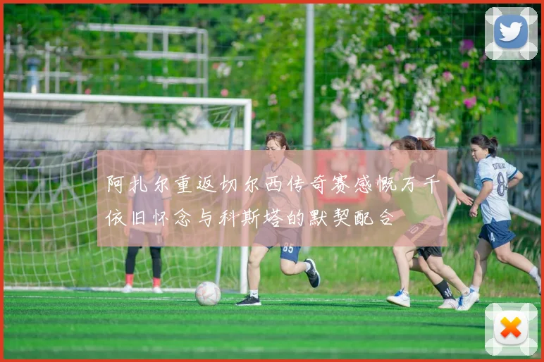 阿扎尔重返切尔西传奇赛感慨万千依旧怀念与科斯塔的默契配合
