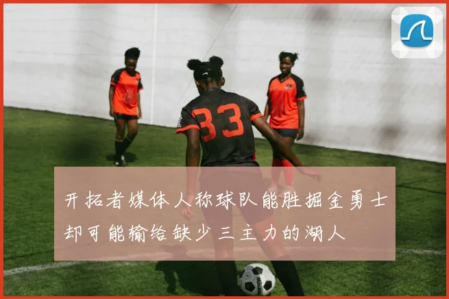 开拓者媒体人称球队能胜掘金勇士却可能输给缺少三主力的湖人