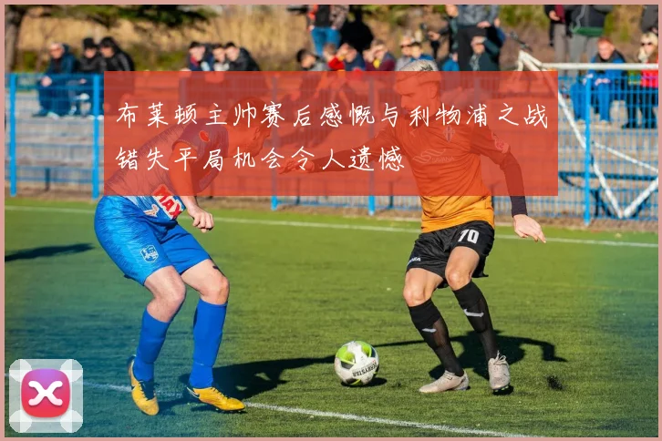 布莱顿主帅赛后感慨与利物浦之战错失平局机会令人遗憾