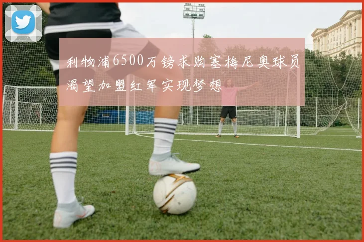 利物浦6500万镑求购塞梅尼奥球员渴望加盟红军实现梦想