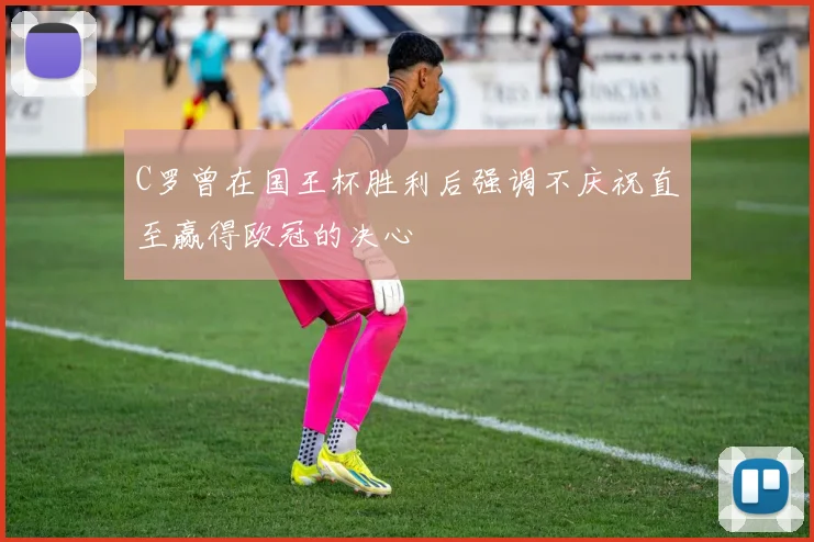 C罗曾在国王杯胜利后强调不庆祝直至赢得欧冠的决心