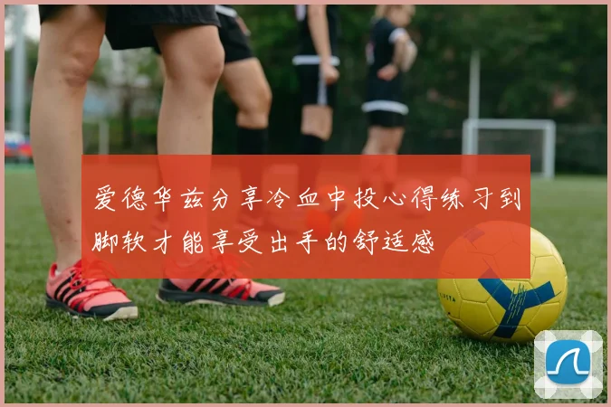 爱德华兹分享冷血中投心得练习到脚软才能享受出手的舒适感